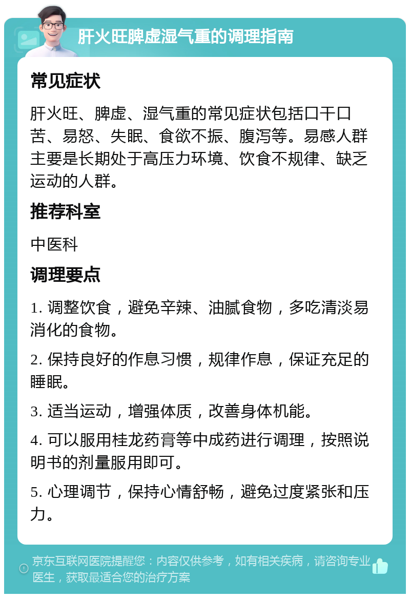 肝火旺脾虚湿气重的调理指南 常见症状 肝火旺、脾虚、湿气重的常见症状包括口干口苦、易怒、失眠、食欲不振、腹泻等。易感人群主要是长期处于高压力环境、饮食不规律、缺乏运动的人群。 推荐科室 中医科 调理要点 1. 调整饮食，避免辛辣、油腻食物，多吃清淡易消化的食物。 2. 保持良好的作息习惯，规律作息，保证充足的睡眠。 3. 适当运动，增强体质，改善身体机能。 4. 可以服用桂龙药膏等中成药进行调理，按照说明书的剂量服用即可。 5. 心理调节，保持心情舒畅，避免过度紧张和压力。