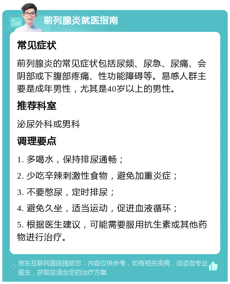 前列腺炎就医指南 常见症状 前列腺炎的常见症状包括尿频、尿急、尿痛、会阴部或下腹部疼痛、性功能障碍等。易感人群主要是成年男性，尤其是40岁以上的男性。 推荐科室 泌尿外科或男科 调理要点 1. 多喝水，保持排尿通畅； 2. 少吃辛辣刺激性食物，避免加重炎症； 3. 不要憋尿，定时排尿； 4. 避免久坐，适当运动，促进血液循环； 5. 根据医生建议，可能需要服用抗生素或其他药物进行治疗。