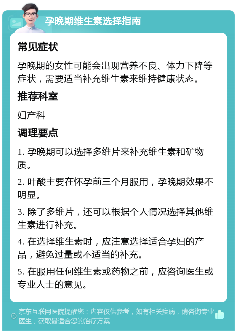 孕晚期维生素选择指南 常见症状 孕晚期的女性可能会出现营养不良、体力下降等症状，需要适当补充维生素来维持健康状态。 推荐科室 妇产科 调理要点 1. 孕晚期可以选择多维片来补充维生素和矿物质。 2. 叶酸主要在怀孕前三个月服用，孕晚期效果不明显。 3. 除了多维片，还可以根据个人情况选择其他维生素进行补充。 4. 在选择维生素时，应注意选择适合孕妇的产品，避免过量或不适当的补充。 5. 在服用任何维生素或药物之前，应咨询医生或专业人士的意见。