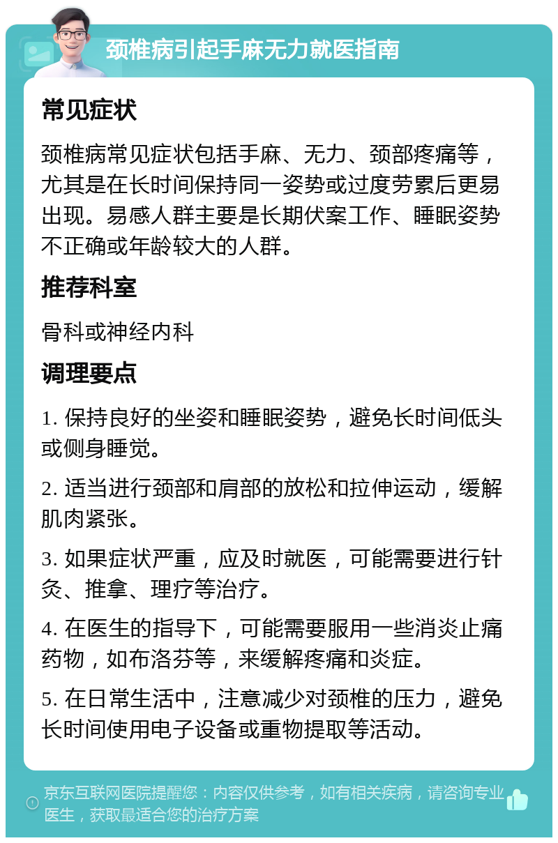 颈椎病引起手麻无力就医指南 常见症状 颈椎病常见症状包括手麻、无力、颈部疼痛等，尤其是在长时间保持同一姿势或过度劳累后更易出现。易感人群主要是长期伏案工作、睡眠姿势不正确或年龄较大的人群。 推荐科室 骨科或神经内科 调理要点 1. 保持良好的坐姿和睡眠姿势，避免长时间低头或侧身睡觉。 2. 适当进行颈部和肩部的放松和拉伸运动，缓解肌肉紧张。 3. 如果症状严重，应及时就医，可能需要进行针灸、推拿、理疗等治疗。 4. 在医生的指导下，可能需要服用一些消炎止痛药物，如布洛芬等，来缓解疼痛和炎症。 5. 在日常生活中，注意减少对颈椎的压力，避免长时间使用电子设备或重物提取等活动。