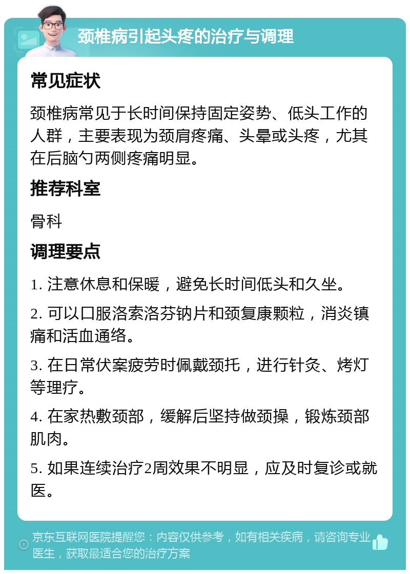 颈椎病引起头疼的治疗与调理 常见症状 颈椎病常见于长时间保持固定姿势、低头工作的人群，主要表现为颈肩疼痛、头晕或头疼，尤其在后脑勺两侧疼痛明显。 推荐科室 骨科 调理要点 1. 注意休息和保暖，避免长时间低头和久坐。 2. 可以口服洛索洛芬钠片和颈复康颗粒，消炎镇痛和活血通络。 3. 在日常伏案疲劳时佩戴颈托，进行针灸、烤灯等理疗。 4. 在家热敷颈部，缓解后坚持做颈操，锻炼颈部肌肉。 5. 如果连续治疗2周效果不明显，应及时复诊或就医。