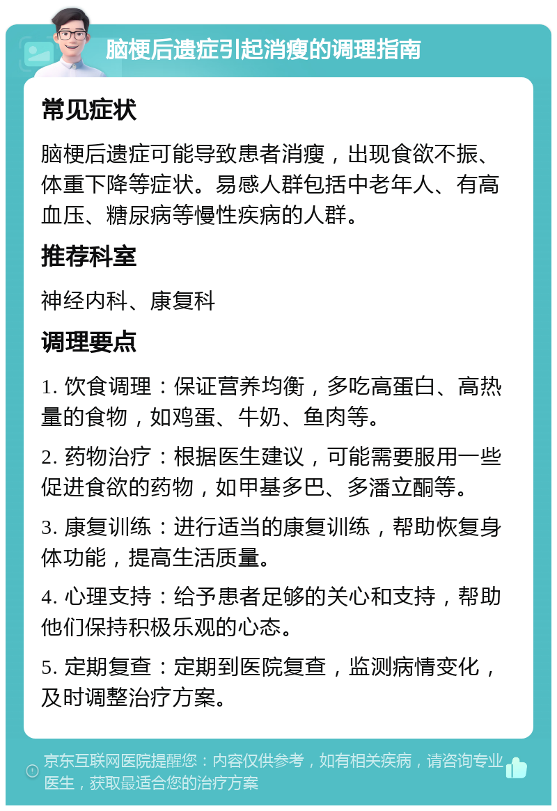 脑梗后遗症引起消瘦的调理指南 常见症状 脑梗后遗症可能导致患者消瘦，出现食欲不振、体重下降等症状。易感人群包括中老年人、有高血压、糖尿病等慢性疾病的人群。 推荐科室 神经内科、康复科 调理要点 1. 饮食调理：保证营养均衡，多吃高蛋白、高热量的食物，如鸡蛋、牛奶、鱼肉等。 2. 药物治疗：根据医生建议，可能需要服用一些促进食欲的药物，如甲基多巴、多潘立酮等。 3. 康复训练：进行适当的康复训练，帮助恢复身体功能，提高生活质量。 4. 心理支持：给予患者足够的关心和支持，帮助他们保持积极乐观的心态。 5. 定期复查：定期到医院复查，监测病情变化，及时调整治疗方案。