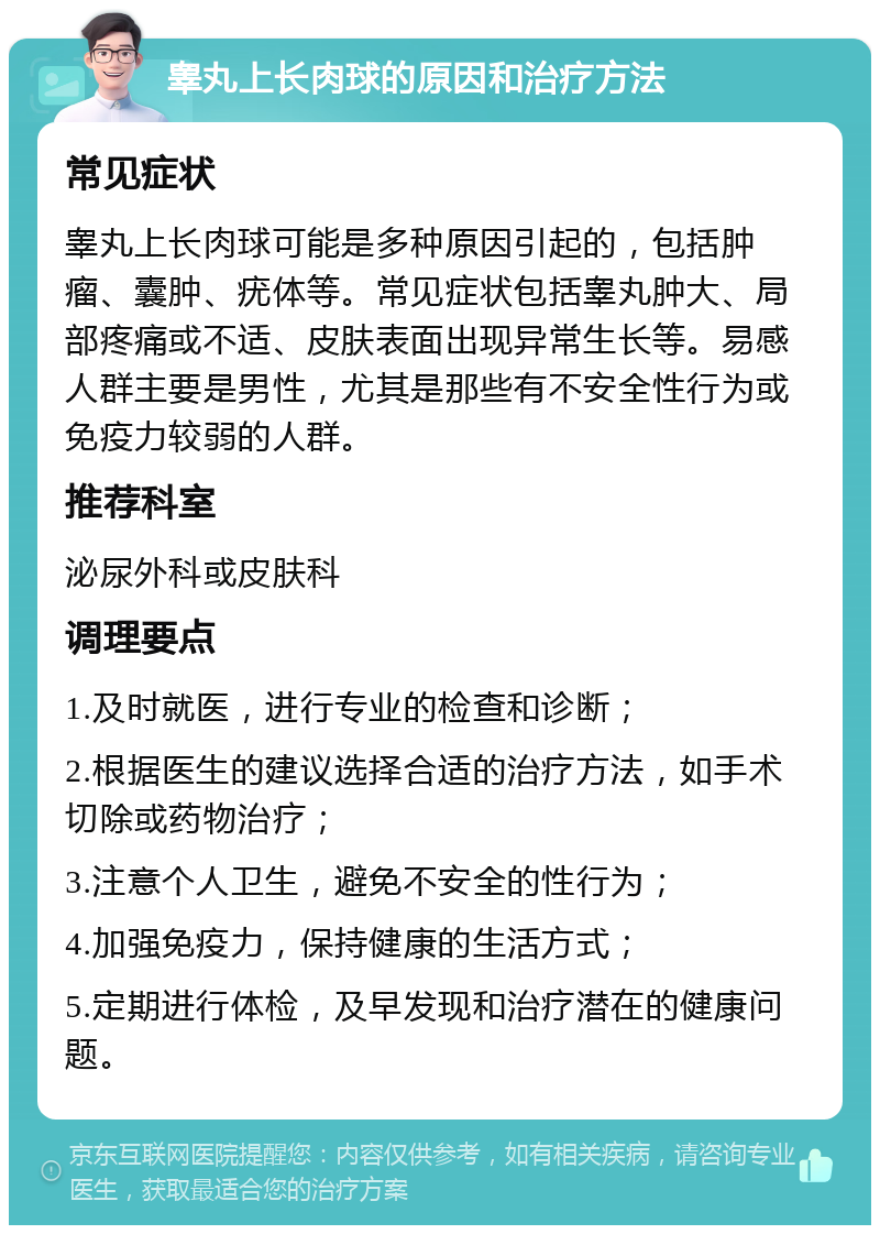 睾丸上长肉球的原因和治疗方法 常见症状 睾丸上长肉球可能是多种原因引起的，包括肿瘤、囊肿、疣体等。常见症状包括睾丸肿大、局部疼痛或不适、皮肤表面出现异常生长等。易感人群主要是男性，尤其是那些有不安全性行为或免疫力较弱的人群。 推荐科室 泌尿外科或皮肤科 调理要点 1.及时就医，进行专业的检查和诊断； 2.根据医生的建议选择合适的治疗方法，如手术切除或药物治疗； 3.注意个人卫生，避免不安全的性行为； 4.加强免疫力，保持健康的生活方式； 5.定期进行体检，及早发现和治疗潜在的健康问题。