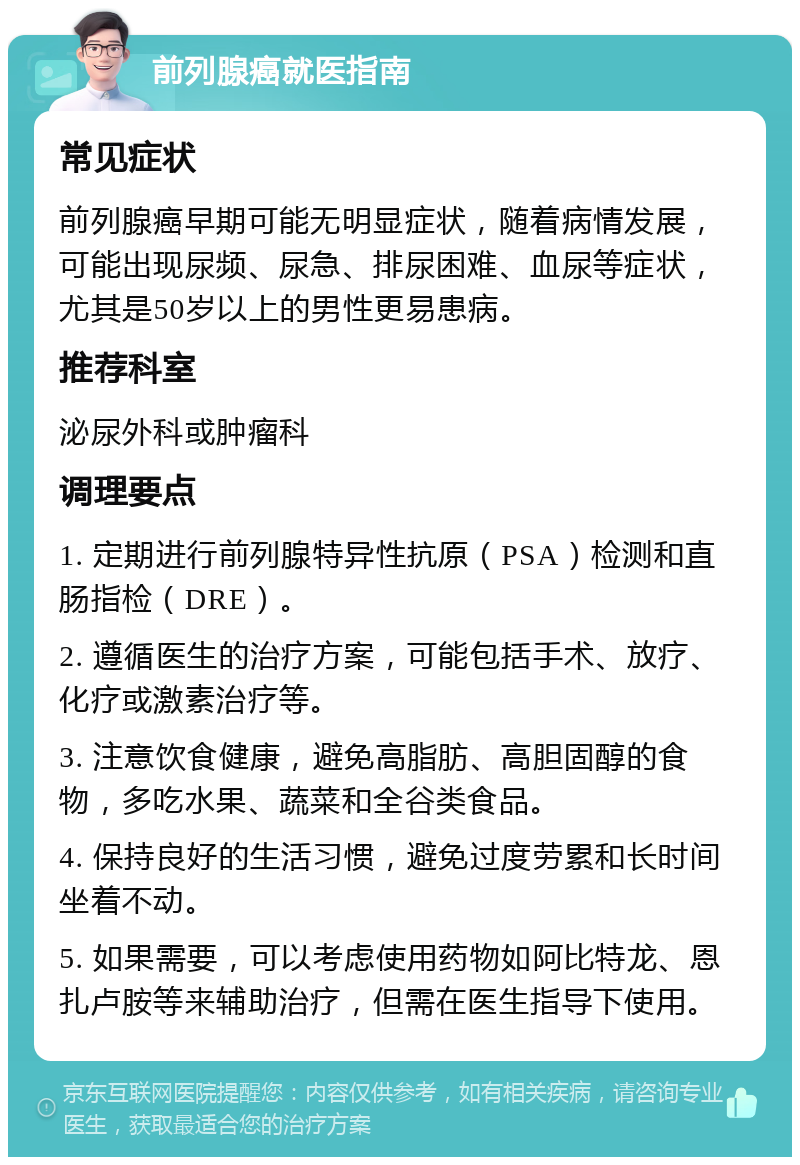 前列腺癌就医指南 常见症状 前列腺癌早期可能无明显症状，随着病情发展，可能出现尿频、尿急、排尿困难、血尿等症状，尤其是50岁以上的男性更易患病。 推荐科室 泌尿外科或肿瘤科 调理要点 1. 定期进行前列腺特异性抗原（PSA）检测和直肠指检（DRE）。 2. 遵循医生的治疗方案，可能包括手术、放疗、化疗或激素治疗等。 3. 注意饮食健康，避免高脂肪、高胆固醇的食物，多吃水果、蔬菜和全谷类食品。 4. 保持良好的生活习惯，避免过度劳累和长时间坐着不动。 5. 如果需要，可以考虑使用药物如阿比特龙、恩扎卢胺等来辅助治疗，但需在医生指导下使用。