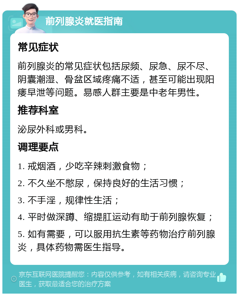 前列腺炎就医指南 常见症状 前列腺炎的常见症状包括尿频、尿急、尿不尽、阴囊潮湿、骨盆区域疼痛不适，甚至可能出现阳痿早泄等问题。易感人群主要是中老年男性。 推荐科室 泌尿外科或男科。 调理要点 1. 戒烟酒，少吃辛辣刺激食物； 2. 不久坐不憋尿，保持良好的生活习惯； 3. 不手淫，规律性生活； 4. 平时做深蹲、缩提肛运动有助于前列腺恢复； 5. 如有需要，可以服用抗生素等药物治疗前列腺炎，具体药物需医生指导。