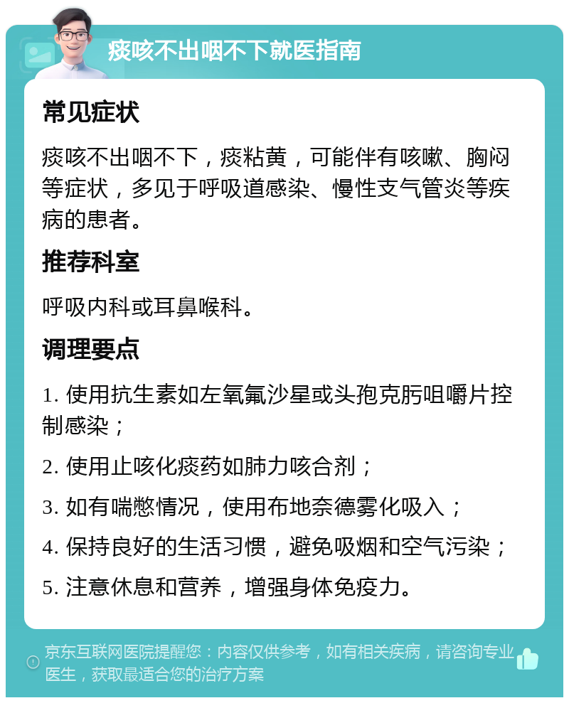 痰咳不出咽不下就医指南 常见症状 痰咳不出咽不下，痰粘黄，可能伴有咳嗽、胸闷等症状，多见于呼吸道感染、慢性支气管炎等疾病的患者。 推荐科室 呼吸内科或耳鼻喉科。 调理要点 1. 使用抗生素如左氧氟沙星或头孢克肟咀嚼片控制感染； 2. 使用止咳化痰药如肺力咳合剂； 3. 如有喘憋情况，使用布地奈德雾化吸入； 4. 保持良好的生活习惯，避免吸烟和空气污染； 5. 注意休息和营养，增强身体免疫力。