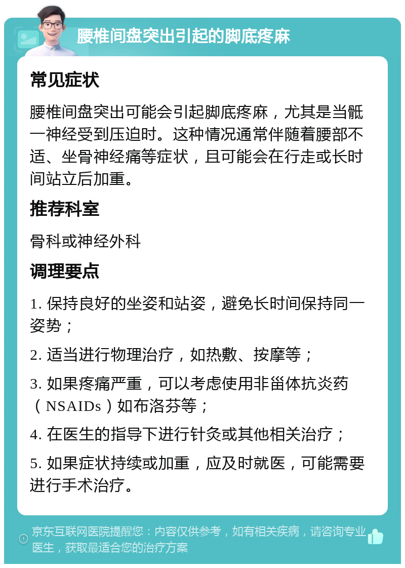 腰椎间盘突出引起的脚底疼麻 常见症状 腰椎间盘突出可能会引起脚底疼麻，尤其是当骶一神经受到压迫时。这种情况通常伴随着腰部不适、坐骨神经痛等症状，且可能会在行走或长时间站立后加重。 推荐科室 骨科或神经外科 调理要点 1. 保持良好的坐姿和站姿，避免长时间保持同一姿势； 2. 适当进行物理治疗，如热敷、按摩等； 3. 如果疼痛严重，可以考虑使用非甾体抗炎药（NSAIDs）如布洛芬等； 4. 在医生的指导下进行针灸或其他相关治疗； 5. 如果症状持续或加重，应及时就医，可能需要进行手术治疗。