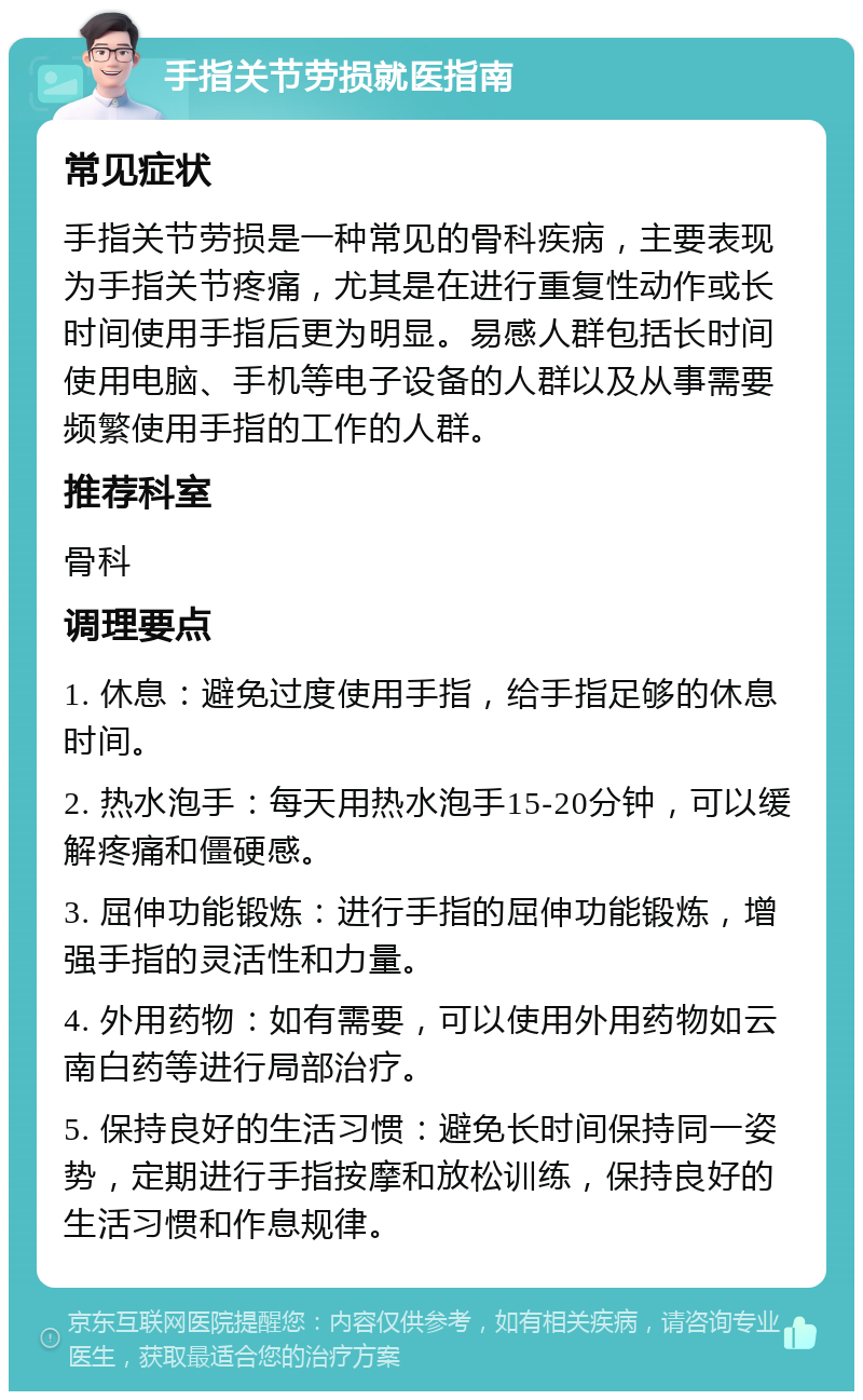 手指关节劳损就医指南 常见症状 手指关节劳损是一种常见的骨科疾病，主要表现为手指关节疼痛，尤其是在进行重复性动作或长时间使用手指后更为明显。易感人群包括长时间使用电脑、手机等电子设备的人群以及从事需要频繁使用手指的工作的人群。 推荐科室 骨科 调理要点 1. 休息：避免过度使用手指，给手指足够的休息时间。 2. 热水泡手：每天用热水泡手15-20分钟，可以缓解疼痛和僵硬感。 3. 屈伸功能锻炼：进行手指的屈伸功能锻炼，增强手指的灵活性和力量。 4. 外用药物：如有需要，可以使用外用药物如云南白药等进行局部治疗。 5. 保持良好的生活习惯：避免长时间保持同一姿势，定期进行手指按摩和放松训练，保持良好的生活习惯和作息规律。