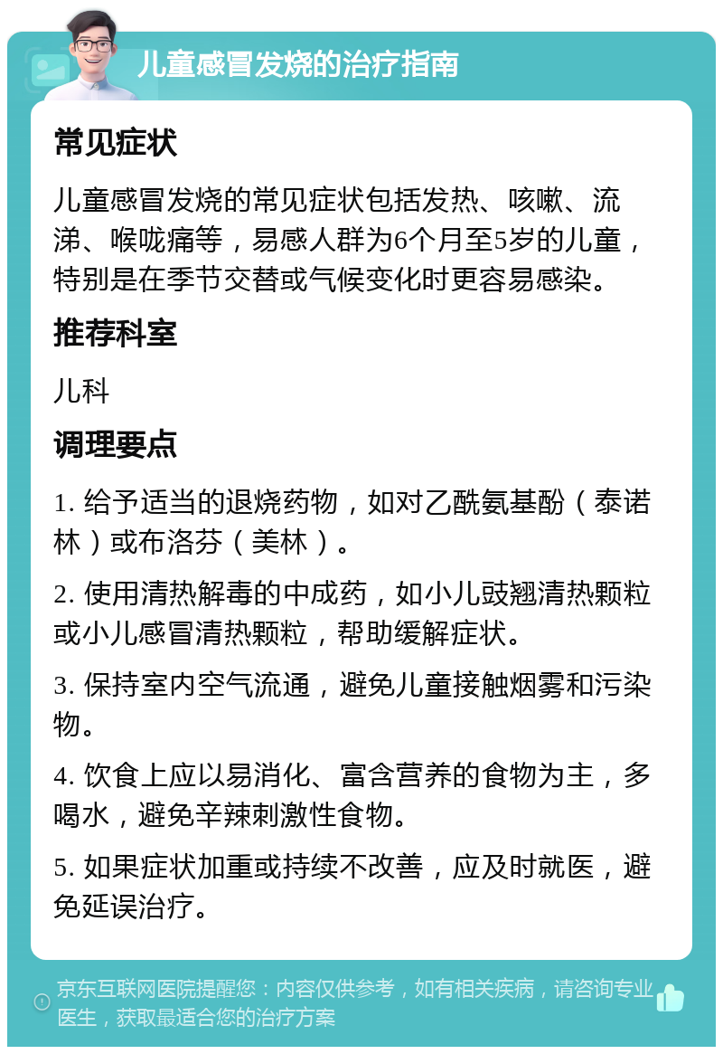 儿童感冒发烧的治疗指南 常见症状 儿童感冒发烧的常见症状包括发热、咳嗽、流涕、喉咙痛等，易感人群为6个月至5岁的儿童，特别是在季节交替或气候变化时更容易感染。 推荐科室 儿科 调理要点 1. 给予适当的退烧药物，如对乙酰氨基酚（泰诺林）或布洛芬（美林）。 2. 使用清热解毒的中成药，如小儿豉翘清热颗粒或小儿感冒清热颗粒，帮助缓解症状。 3. 保持室内空气流通，避免儿童接触烟雾和污染物。 4. 饮食上应以易消化、富含营养的食物为主，多喝水，避免辛辣刺激性食物。 5. 如果症状加重或持续不改善，应及时就医，避免延误治疗。