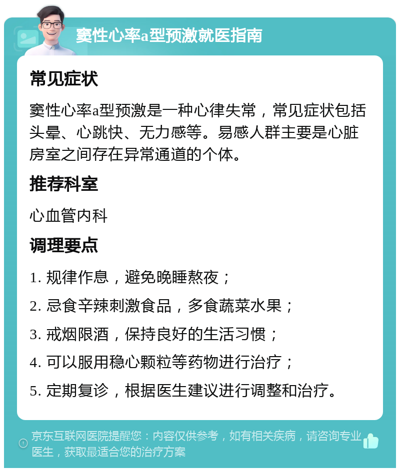 窦性心率a型预激就医指南 常见症状 窦性心率a型预激是一种心律失常，常见症状包括头晕、心跳快、无力感等。易感人群主要是心脏房室之间存在异常通道的个体。 推荐科室 心血管内科 调理要点 1. 规律作息，避免晚睡熬夜； 2. 忌食辛辣刺激食品，多食蔬菜水果； 3. 戒烟限酒，保持良好的生活习惯； 4. 可以服用稳心颗粒等药物进行治疗； 5. 定期复诊，根据医生建议进行调整和治疗。