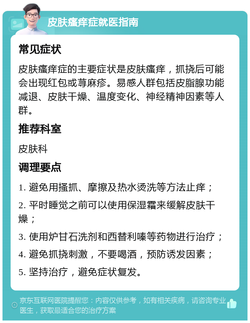 皮肤瘙痒症就医指南 常见症状 皮肤瘙痒症的主要症状是皮肤瘙痒，抓挠后可能会出现红包或荨麻疹。易感人群包括皮脂腺功能减退、皮肤干燥、温度变化、神经精神因素等人群。 推荐科室 皮肤科 调理要点 1. 避免用搔抓、摩擦及热水烫洗等方法止痒； 2. 平时睡觉之前可以使用保湿霜来缓解皮肤干燥； 3. 使用炉甘石洗剂和西替利嗪等药物进行治疗； 4. 避免抓挠刺激，不要喝酒，预防诱发因素； 5. 坚持治疗，避免症状复发。