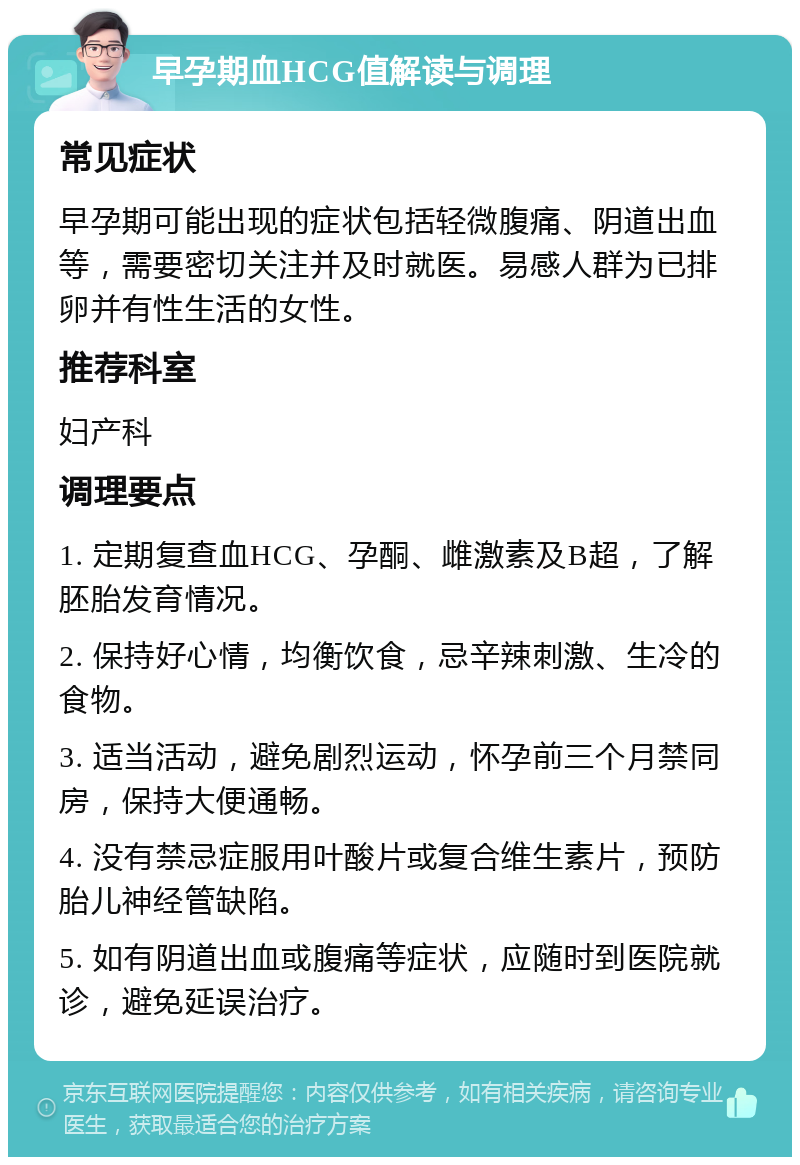 早孕期血HCG值解读与调理 常见症状 早孕期可能出现的症状包括轻微腹痛、阴道出血等，需要密切关注并及时就医。易感人群为已排卵并有性生活的女性。 推荐科室 妇产科 调理要点 1. 定期复查血HCG、孕酮、雌激素及B超，了解胚胎发育情况。 2. 保持好心情，均衡饮食，忌辛辣刺激、生冷的食物。 3. 适当活动，避免剧烈运动，怀孕前三个月禁同房，保持大便通畅。 4. 没有禁忌症服用叶酸片或复合维生素片，预防胎儿神经管缺陷。 5. 如有阴道出血或腹痛等症状，应随时到医院就诊，避免延误治疗。