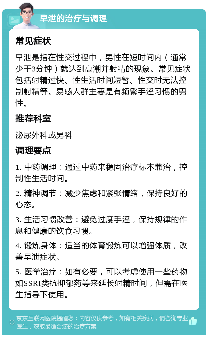 早泄的治疗与调理 常见症状 早泄是指在性交过程中，男性在短时间内（通常少于3分钟）就达到高潮并射精的现象。常见症状包括射精过快、性生活时间短暂、性交时无法控制射精等。易感人群主要是有频繁手淫习惯的男性。 推荐科室 泌尿外科或男科 调理要点 1. 中药调理：通过中药来稳固治疗标本兼治，控制性生活时间。 2. 精神调节：减少焦虑和紧张情绪，保持良好的心态。 3. 生活习惯改善：避免过度手淫，保持规律的作息和健康的饮食习惯。 4. 锻炼身体：适当的体育锻炼可以增强体质，改善早泄症状。 5. 医学治疗：如有必要，可以考虑使用一些药物如SSRI类抗抑郁药等来延长射精时间，但需在医生指导下使用。