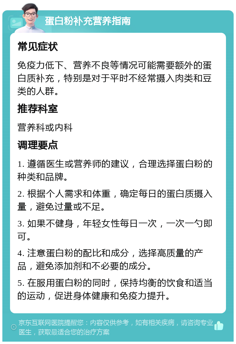 蛋白粉补充营养指南 常见症状 免疫力低下、营养不良等情况可能需要额外的蛋白质补充，特别是对于平时不经常摄入肉类和豆类的人群。 推荐科室 营养科或内科 调理要点 1. 遵循医生或营养师的建议，合理选择蛋白粉的种类和品牌。 2. 根据个人需求和体重，确定每日的蛋白质摄入量，避免过量或不足。 3. 如果不健身，年轻女性每日一次，一次一勺即可。 4. 注意蛋白粉的配比和成分，选择高质量的产品，避免添加剂和不必要的成分。 5. 在服用蛋白粉的同时，保持均衡的饮食和适当的运动，促进身体健康和免疫力提升。