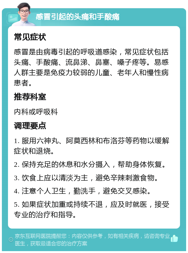 感冒引起的头痛和手酸痛 常见症状 感冒是由病毒引起的呼吸道感染，常见症状包括头痛、手酸痛、流鼻涕、鼻塞、嗓子疼等。易感人群主要是免疫力较弱的儿童、老年人和慢性病患者。 推荐科室 内科或呼吸科 调理要点 1. 服用六神丸、阿莫西林和布洛芬等药物以缓解症状和退烧。 2. 保持充足的休息和水分摄入，帮助身体恢复。 3. 饮食上应以清淡为主，避免辛辣刺激食物。 4. 注意个人卫生，勤洗手，避免交叉感染。 5. 如果症状加重或持续不退，应及时就医，接受专业的治疗和指导。