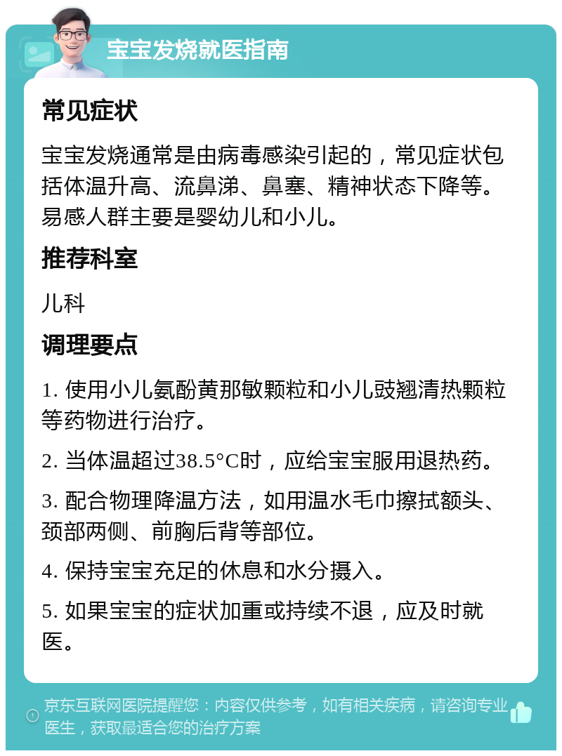 宝宝发烧就医指南 常见症状 宝宝发烧通常是由病毒感染引起的，常见症状包括体温升高、流鼻涕、鼻塞、精神状态下降等。易感人群主要是婴幼儿和小儿。 推荐科室 儿科 调理要点 1. 使用小儿氨酚黄那敏颗粒和小儿豉翘清热颗粒等药物进行治疗。 2. 当体温超过38.5°C时，应给宝宝服用退热药。 3. 配合物理降温方法，如用温水毛巾擦拭额头、颈部两侧、前胸后背等部位。 4. 保持宝宝充足的休息和水分摄入。 5. 如果宝宝的症状加重或持续不退，应及时就医。