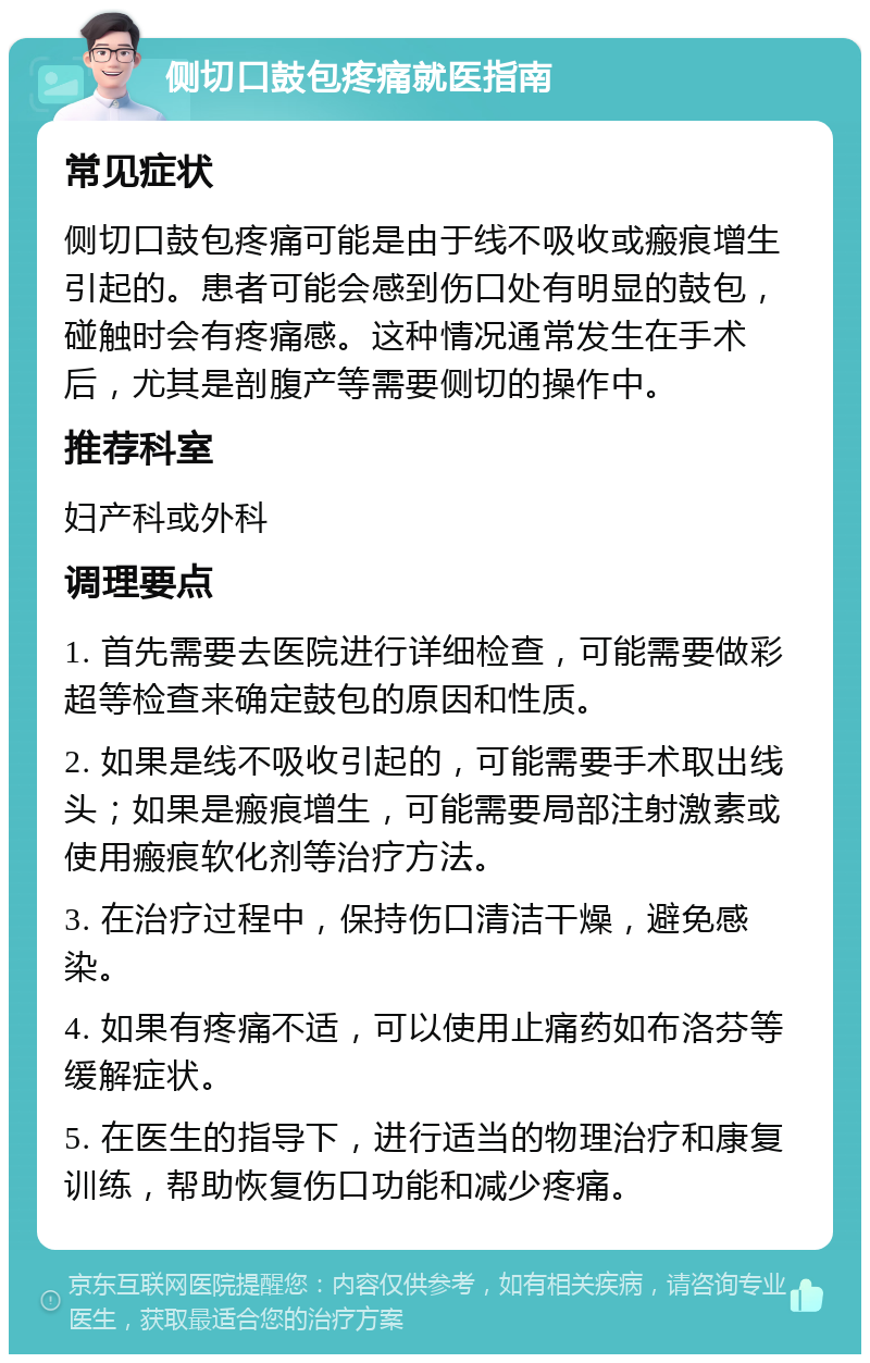 侧切口鼓包疼痛就医指南 常见症状 侧切口鼓包疼痛可能是由于线不吸收或瘢痕增生引起的。患者可能会感到伤口处有明显的鼓包，碰触时会有疼痛感。这种情况通常发生在手术后，尤其是剖腹产等需要侧切的操作中。 推荐科室 妇产科或外科 调理要点 1. 首先需要去医院进行详细检查，可能需要做彩超等检查来确定鼓包的原因和性质。 2. 如果是线不吸收引起的，可能需要手术取出线头；如果是瘢痕增生，可能需要局部注射激素或使用瘢痕软化剂等治疗方法。 3. 在治疗过程中，保持伤口清洁干燥，避免感染。 4. 如果有疼痛不适，可以使用止痛药如布洛芬等缓解症状。 5. 在医生的指导下，进行适当的物理治疗和康复训练，帮助恢复伤口功能和减少疼痛。