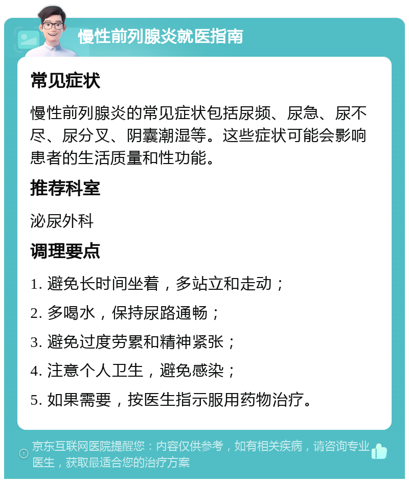 慢性前列腺炎就医指南 常见症状 慢性前列腺炎的常见症状包括尿频、尿急、尿不尽、尿分叉、阴囊潮湿等。这些症状可能会影响患者的生活质量和性功能。 推荐科室 泌尿外科 调理要点 1. 避免长时间坐着，多站立和走动； 2. 多喝水，保持尿路通畅； 3. 避免过度劳累和精神紧张； 4. 注意个人卫生，避免感染； 5. 如果需要，按医生指示服用药物治疗。