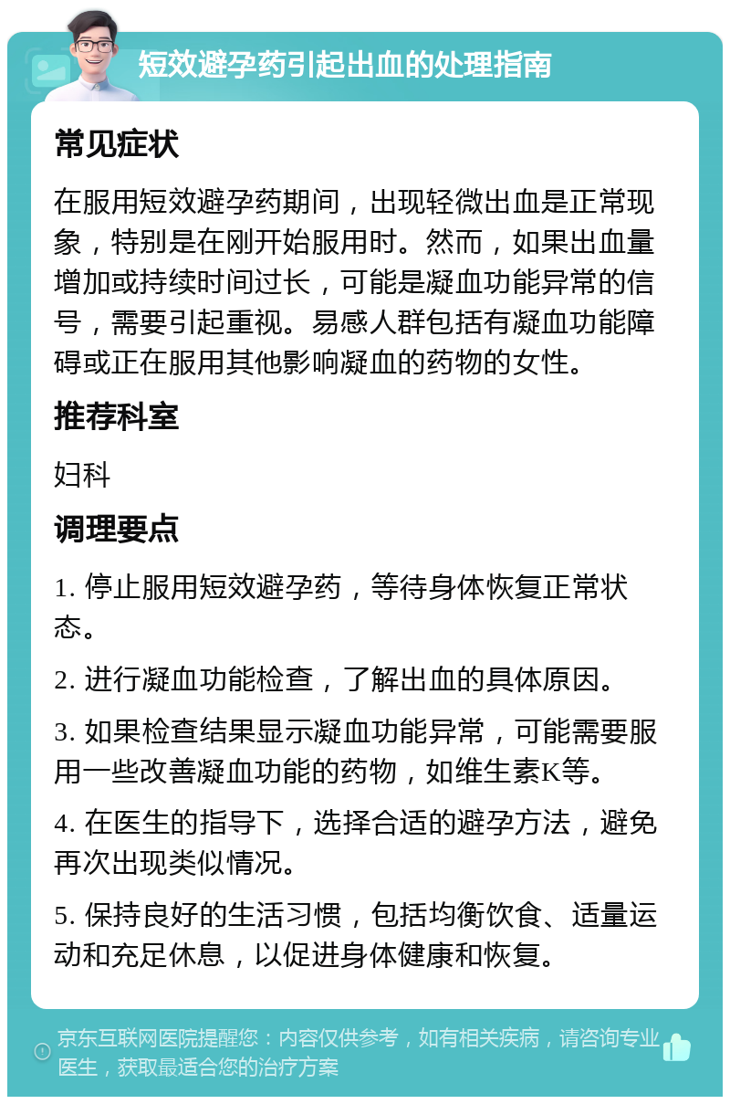 短效避孕药引起出血的处理指南 常见症状 在服用短效避孕药期间，出现轻微出血是正常现象，特别是在刚开始服用时。然而，如果出血量增加或持续时间过长，可能是凝血功能异常的信号，需要引起重视。易感人群包括有凝血功能障碍或正在服用其他影响凝血的药物的女性。 推荐科室 妇科 调理要点 1. 停止服用短效避孕药，等待身体恢复正常状态。 2. 进行凝血功能检查，了解出血的具体原因。 3. 如果检查结果显示凝血功能异常，可能需要服用一些改善凝血功能的药物，如维生素K等。 4. 在医生的指导下，选择合适的避孕方法，避免再次出现类似情况。 5. 保持良好的生活习惯，包括均衡饮食、适量运动和充足休息，以促进身体健康和恢复。