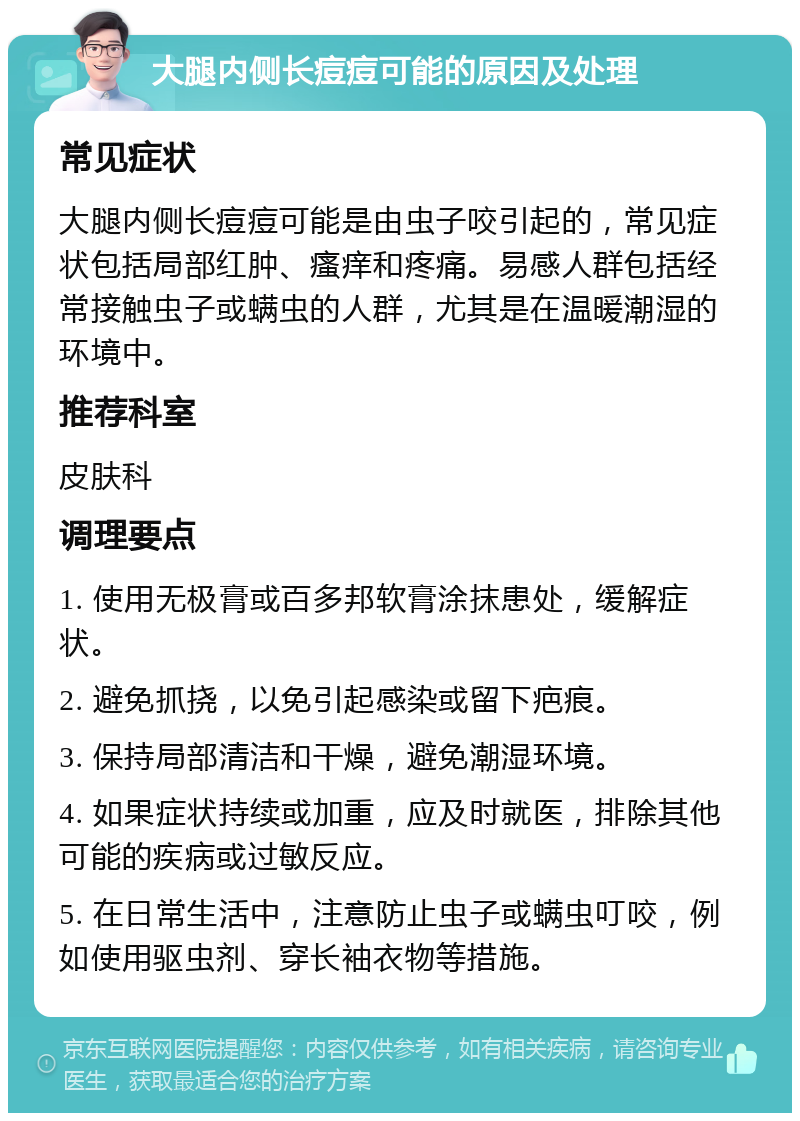 大腿内侧长痘痘可能的原因及处理 常见症状 大腿内侧长痘痘可能是由虫子咬引起的，常见症状包括局部红肿、瘙痒和疼痛。易感人群包括经常接触虫子或螨虫的人群，尤其是在温暖潮湿的环境中。 推荐科室 皮肤科 调理要点 1. 使用无极膏或百多邦软膏涂抹患处，缓解症状。 2. 避免抓挠，以免引起感染或留下疤痕。 3. 保持局部清洁和干燥，避免潮湿环境。 4. 如果症状持续或加重，应及时就医，排除其他可能的疾病或过敏反应。 5. 在日常生活中，注意防止虫子或螨虫叮咬，例如使用驱虫剂、穿长袖衣物等措施。