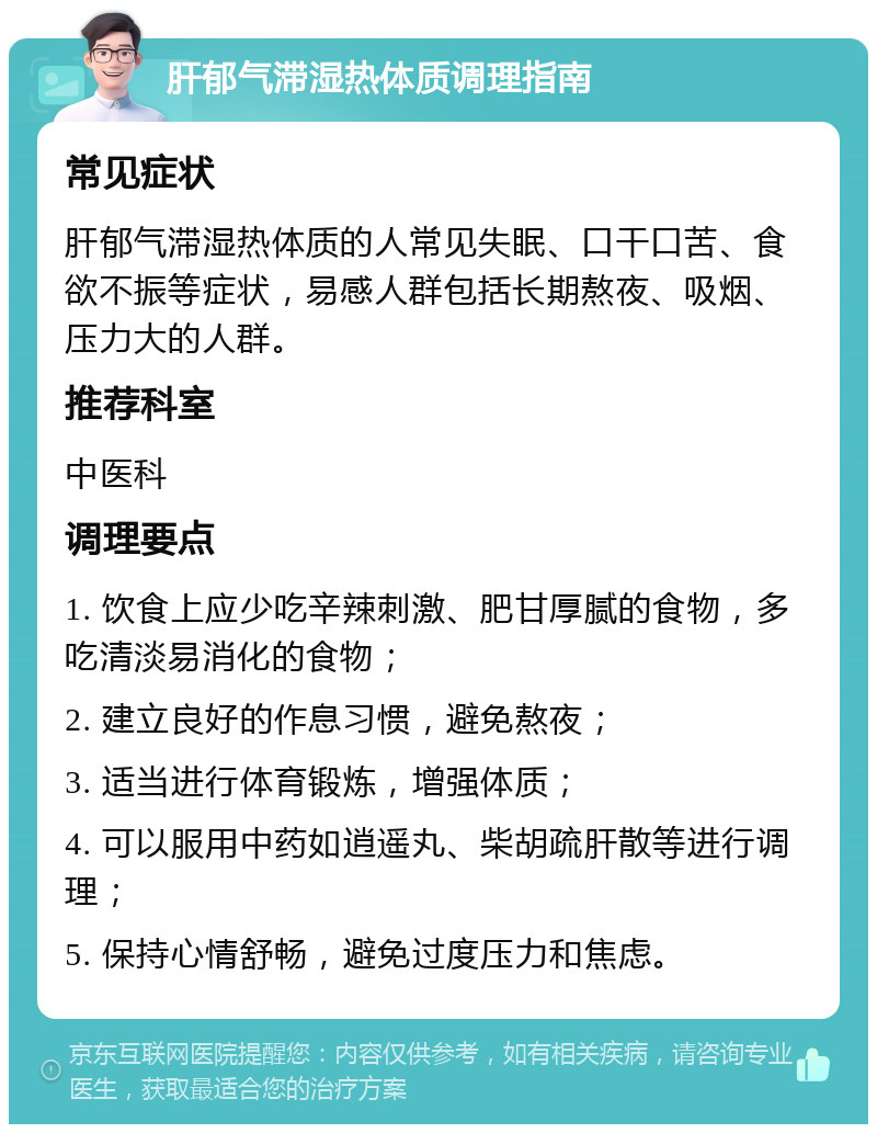 肝郁气滞湿热体质调理指南 常见症状 肝郁气滞湿热体质的人常见失眠、口干口苦、食欲不振等症状，易感人群包括长期熬夜、吸烟、压力大的人群。 推荐科室 中医科 调理要点 1. 饮食上应少吃辛辣刺激、肥甘厚腻的食物，多吃清淡易消化的食物； 2. 建立良好的作息习惯，避免熬夜； 3. 适当进行体育锻炼，增强体质； 4. 可以服用中药如逍遥丸、柴胡疏肝散等进行调理； 5. 保持心情舒畅，避免过度压力和焦虑。