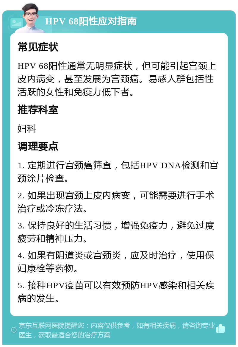 HPV 68阳性应对指南 常见症状 HPV 68阳性通常无明显症状，但可能引起宫颈上皮内病变，甚至发展为宫颈癌。易感人群包括性活跃的女性和免疫力低下者。 推荐科室 妇科 调理要点 1. 定期进行宫颈癌筛查，包括HPV DNA检测和宫颈涂片检查。 2. 如果出现宫颈上皮内病变，可能需要进行手术治疗或冷冻疗法。 3. 保持良好的生活习惯，增强免疫力，避免过度疲劳和精神压力。 4. 如果有阴道炎或宫颈炎，应及时治疗，使用保妇康栓等药物。 5. 接种HPV疫苗可以有效预防HPV感染和相关疾病的发生。