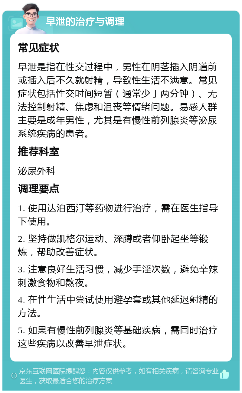 早泄的治疗与调理 常见症状 早泄是指在性交过程中，男性在阴茎插入阴道前或插入后不久就射精，导致性生活不满意。常见症状包括性交时间短暂（通常少于两分钟）、无法控制射精、焦虑和沮丧等情绪问题。易感人群主要是成年男性，尤其是有慢性前列腺炎等泌尿系统疾病的患者。 推荐科室 泌尿外科 调理要点 1. 使用达泊西汀等药物进行治疗，需在医生指导下使用。 2. 坚持做凯格尔运动、深蹲或者仰卧起坐等锻炼，帮助改善症状。 3. 注意良好生活习惯，减少手淫次数，避免辛辣刺激食物和熬夜。 4. 在性生活中尝试使用避孕套或其他延迟射精的方法。 5. 如果有慢性前列腺炎等基础疾病，需同时治疗这些疾病以改善早泄症状。