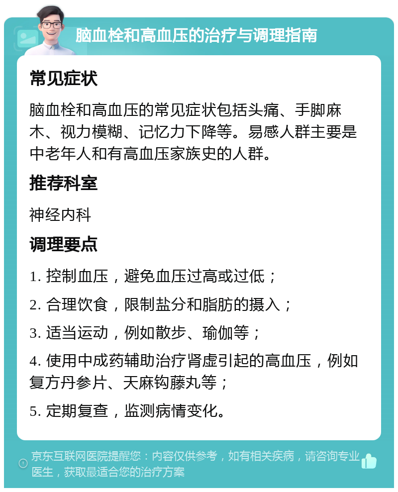 脑血栓和高血压的治疗与调理指南 常见症状 脑血栓和高血压的常见症状包括头痛、手脚麻木、视力模糊、记忆力下降等。易感人群主要是中老年人和有高血压家族史的人群。 推荐科室 神经内科 调理要点 1. 控制血压，避免血压过高或过低； 2. 合理饮食，限制盐分和脂肪的摄入； 3. 适当运动，例如散步、瑜伽等； 4. 使用中成药辅助治疗肾虚引起的高血压，例如复方丹参片、天麻钩藤丸等； 5. 定期复查，监测病情变化。