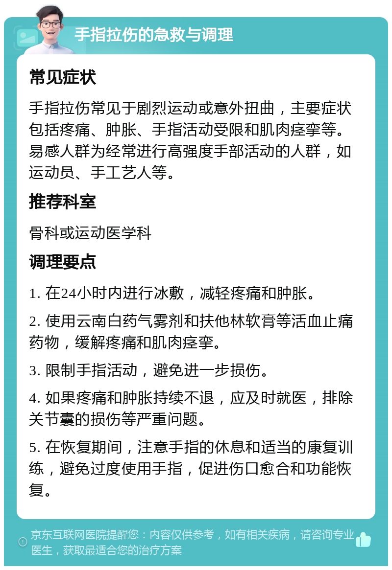 手指拉伤的急救与调理 常见症状 手指拉伤常见于剧烈运动或意外扭曲，主要症状包括疼痛、肿胀、手指活动受限和肌肉痉挛等。易感人群为经常进行高强度手部活动的人群，如运动员、手工艺人等。 推荐科室 骨科或运动医学科 调理要点 1. 在24小时内进行冰敷，减轻疼痛和肿胀。 2. 使用云南白药气雾剂和扶他林软膏等活血止痛药物，缓解疼痛和肌肉痉挛。 3. 限制手指活动，避免进一步损伤。 4. 如果疼痛和肿胀持续不退，应及时就医，排除关节囊的损伤等严重问题。 5. 在恢复期间，注意手指的休息和适当的康复训练，避免过度使用手指，促进伤口愈合和功能恢复。