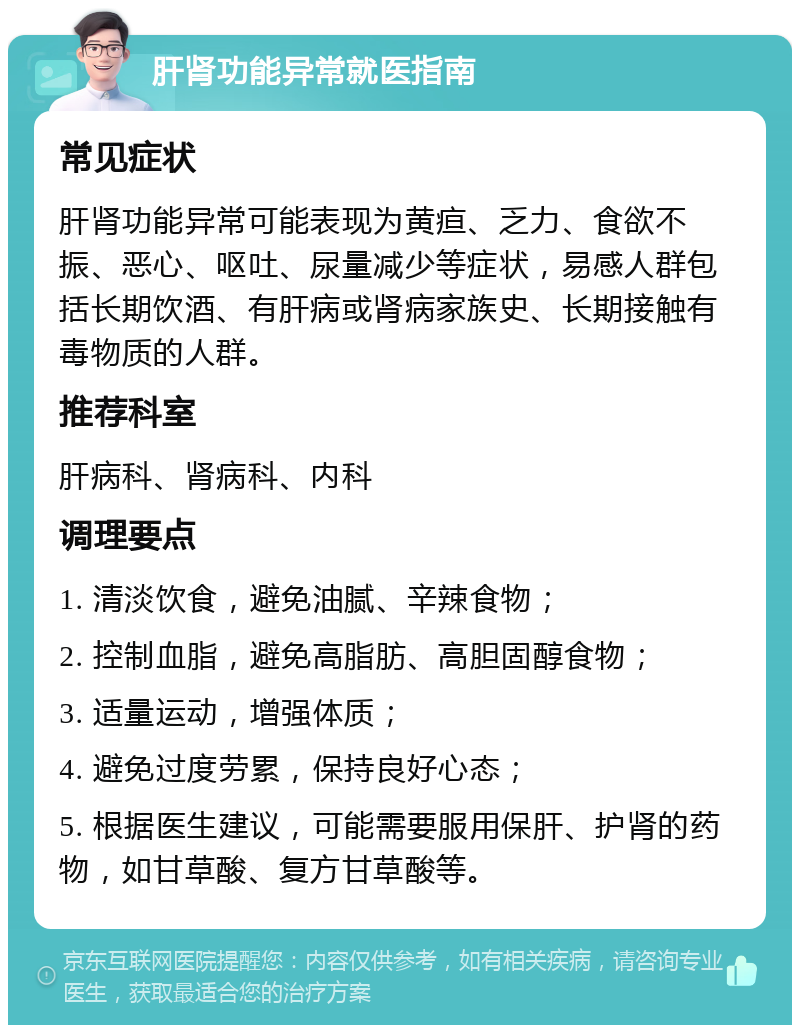 肝肾功能异常就医指南 常见症状 肝肾功能异常可能表现为黄疸、乏力、食欲不振、恶心、呕吐、尿量减少等症状，易感人群包括长期饮酒、有肝病或肾病家族史、长期接触有毒物质的人群。 推荐科室 肝病科、肾病科、内科 调理要点 1. 清淡饮食，避免油腻、辛辣食物； 2. 控制血脂，避免高脂肪、高胆固醇食物； 3. 适量运动，增强体质； 4. 避免过度劳累，保持良好心态； 5. 根据医生建议，可能需要服用保肝、护肾的药物，如甘草酸、复方甘草酸等。