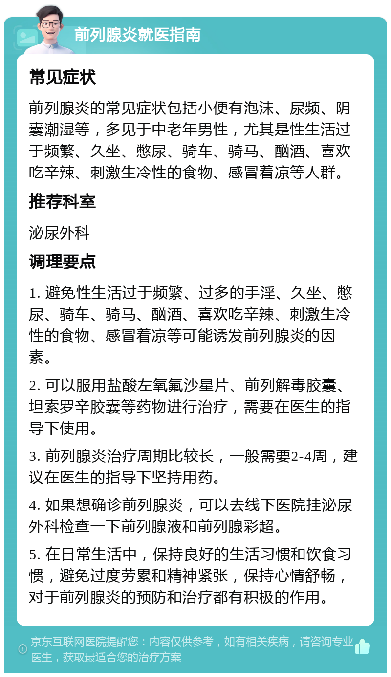 前列腺炎就医指南 常见症状 前列腺炎的常见症状包括小便有泡沫、尿频、阴囊潮湿等，多见于中老年男性，尤其是性生活过于频繁、久坐、憋尿、骑车、骑马、酗酒、喜欢吃辛辣、刺激生冷性的食物、感冒着凉等人群。 推荐科室 泌尿外科 调理要点 1. 避免性生活过于频繁、过多的手淫、久坐、憋尿、骑车、骑马、酗酒、喜欢吃辛辣、刺激生冷性的食物、感冒着凉等可能诱发前列腺炎的因素。 2. 可以服用盐酸左氧氟沙星片、前列解毒胶囊、坦索罗辛胶囊等药物进行治疗，需要在医生的指导下使用。 3. 前列腺炎治疗周期比较长，一般需要2-4周，建议在医生的指导下坚持用药。 4. 如果想确诊前列腺炎，可以去线下医院挂泌尿外科检查一下前列腺液和前列腺彩超。 5. 在日常生活中，保持良好的生活习惯和饮食习惯，避免过度劳累和精神紧张，保持心情舒畅，对于前列腺炎的预防和治疗都有积极的作用。