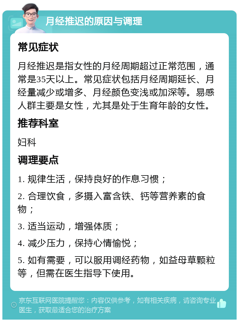 月经推迟的原因与调理 常见症状 月经推迟是指女性的月经周期超过正常范围，通常是35天以上。常见症状包括月经周期延长、月经量减少或增多、月经颜色变浅或加深等。易感人群主要是女性，尤其是处于生育年龄的女性。 推荐科室 妇科 调理要点 1. 规律生活，保持良好的作息习惯； 2. 合理饮食，多摄入富含铁、钙等营养素的食物； 3. 适当运动，增强体质； 4. 减少压力，保持心情愉悦； 5. 如有需要，可以服用调经药物，如益母草颗粒等，但需在医生指导下使用。