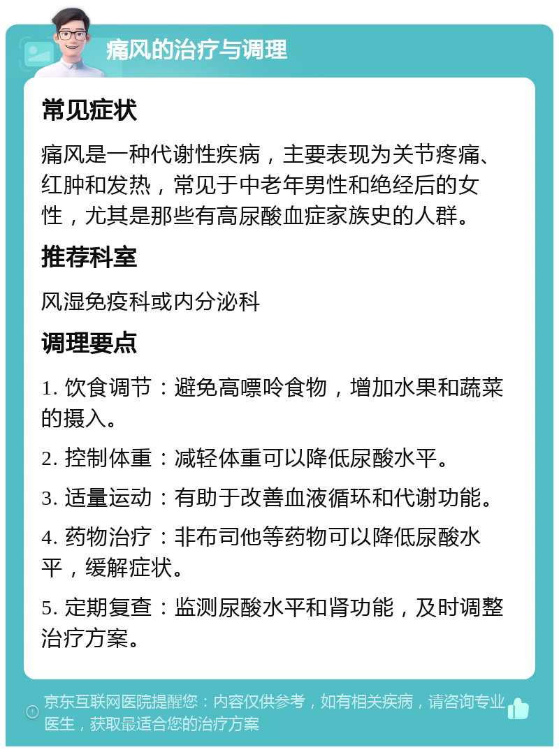 痛风的治疗与调理 常见症状 痛风是一种代谢性疾病，主要表现为关节疼痛、红肿和发热，常见于中老年男性和绝经后的女性，尤其是那些有高尿酸血症家族史的人群。 推荐科室 风湿免疫科或内分泌科 调理要点 1. 饮食调节：避免高嘌呤食物，增加水果和蔬菜的摄入。 2. 控制体重：减轻体重可以降低尿酸水平。 3. 适量运动：有助于改善血液循环和代谢功能。 4. 药物治疗：非布司他等药物可以降低尿酸水平，缓解症状。 5. 定期复查：监测尿酸水平和肾功能，及时调整治疗方案。