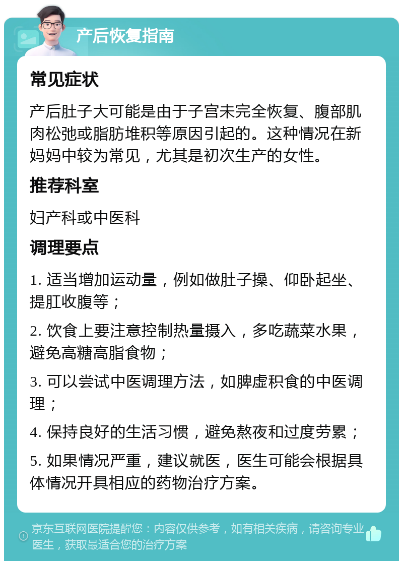 产后恢复指南 常见症状 产后肚子大可能是由于子宫未完全恢复、腹部肌肉松弛或脂肪堆积等原因引起的。这种情况在新妈妈中较为常见，尤其是初次生产的女性。 推荐科室 妇产科或中医科 调理要点 1. 适当增加运动量，例如做肚子操、仰卧起坐、提肛收腹等； 2. 饮食上要注意控制热量摄入，多吃蔬菜水果，避免高糖高脂食物； 3. 可以尝试中医调理方法，如脾虚积食的中医调理； 4. 保持良好的生活习惯，避免熬夜和过度劳累； 5. 如果情况严重，建议就医，医生可能会根据具体情况开具相应的药物治疗方案。