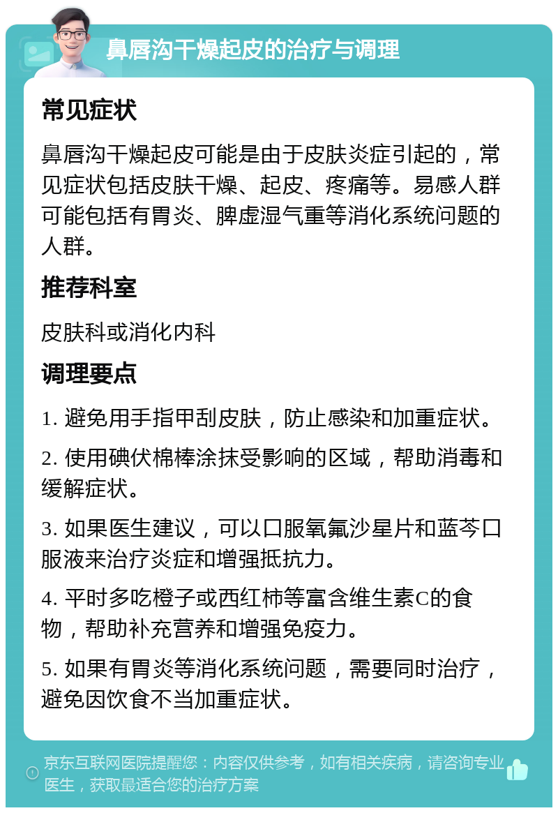 鼻唇沟干燥起皮的治疗与调理 常见症状 鼻唇沟干燥起皮可能是由于皮肤炎症引起的，常见症状包括皮肤干燥、起皮、疼痛等。易感人群可能包括有胃炎、脾虚湿气重等消化系统问题的人群。 推荐科室 皮肤科或消化内科 调理要点 1. 避免用手指甲刮皮肤，防止感染和加重症状。 2. 使用碘伏棉棒涂抹受影响的区域，帮助消毒和缓解症状。 3. 如果医生建议，可以口服氧氟沙星片和蓝芩口服液来治疗炎症和增强抵抗力。 4. 平时多吃橙子或西红柿等富含维生素C的食物，帮助补充营养和增强免疫力。 5. 如果有胃炎等消化系统问题，需要同时治疗，避免因饮食不当加重症状。