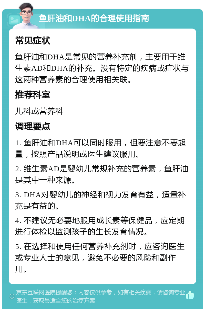 鱼肝油和DHA的合理使用指南 常见症状 鱼肝油和DHA是常见的营养补充剂，主要用于维生素AD和DHA的补充。没有特定的疾病或症状与这两种营养素的合理使用相关联。 推荐科室 儿科或营养科 调理要点 1. 鱼肝油和DHA可以同时服用，但要注意不要超量，按照产品说明或医生建议服用。 2. 维生素AD是婴幼儿常规补充的营养素，鱼肝油是其中一种来源。 3. DHA对婴幼儿的神经和视力发育有益，适量补充是有益的。 4. 不建议无必要地服用成长素等保健品，应定期进行体检以监测孩子的生长发育情况。 5. 在选择和使用任何营养补充剂时，应咨询医生或专业人士的意见，避免不必要的风险和副作用。