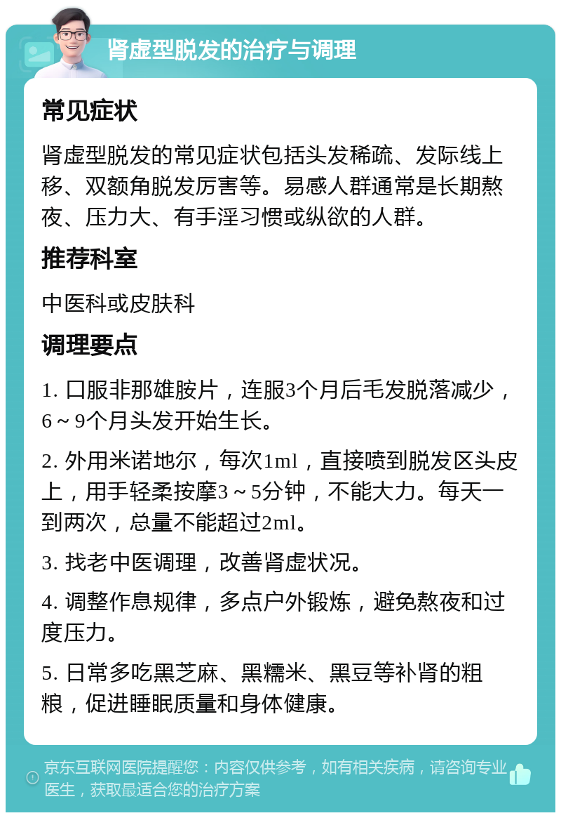 肾虚型脱发的治疗与调理 常见症状 肾虚型脱发的常见症状包括头发稀疏、发际线上移、双额角脱发厉害等。易感人群通常是长期熬夜、压力大、有手淫习惯或纵欲的人群。 推荐科室 中医科或皮肤科 调理要点 1. 口服非那雄胺片，连服3个月后毛发脱落减少，6～9个月头发开始生长。 2. 外用米诺地尔，每次1ml，直接喷到脱发区头皮上，用手轻柔按摩3～5分钟，不能大力。每天一到两次，总量不能超过2ml。 3. 找老中医调理，改善肾虚状况。 4. 调整作息规律，多点户外锻炼，避免熬夜和过度压力。 5. 日常多吃黑芝麻、黑糯米、黑豆等补肾的粗粮，促进睡眠质量和身体健康。