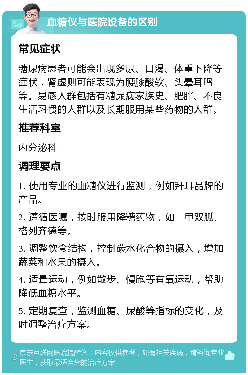 血糖仪与医院设备的区别 常见症状 糖尿病患者可能会出现多尿、口渴、体重下降等症状，肾虚则可能表现为腰膝酸软、头晕耳鸣等。易感人群包括有糖尿病家族史、肥胖、不良生活习惯的人群以及长期服用某些药物的人群。 推荐科室 内分泌科 调理要点 1. 使用专业的血糖仪进行监测，例如拜耳品牌的产品。 2. 遵循医嘱，按时服用降糖药物，如二甲双胍、格列齐德等。 3. 调整饮食结构，控制碳水化合物的摄入，增加蔬菜和水果的摄入。 4. 适量运动，例如散步、慢跑等有氧运动，帮助降低血糖水平。 5. 定期复查，监测血糖、尿酸等指标的变化，及时调整治疗方案。