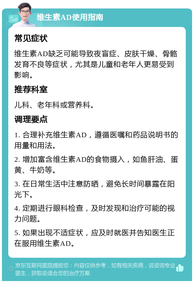 维生素AD使用指南 常见症状 维生素AD缺乏可能导致夜盲症、皮肤干燥、骨骼发育不良等症状，尤其是儿童和老年人更易受到影响。 推荐科室 儿科、老年科或营养科。 调理要点 1. 合理补充维生素AD，遵循医嘱和药品说明书的用量和用法。 2. 增加富含维生素AD的食物摄入，如鱼肝油、蛋黄、牛奶等。 3. 在日常生活中注意防晒，避免长时间暴露在阳光下。 4. 定期进行眼科检查，及时发现和治疗可能的视力问题。 5. 如果出现不适症状，应及时就医并告知医生正在服用维生素AD。