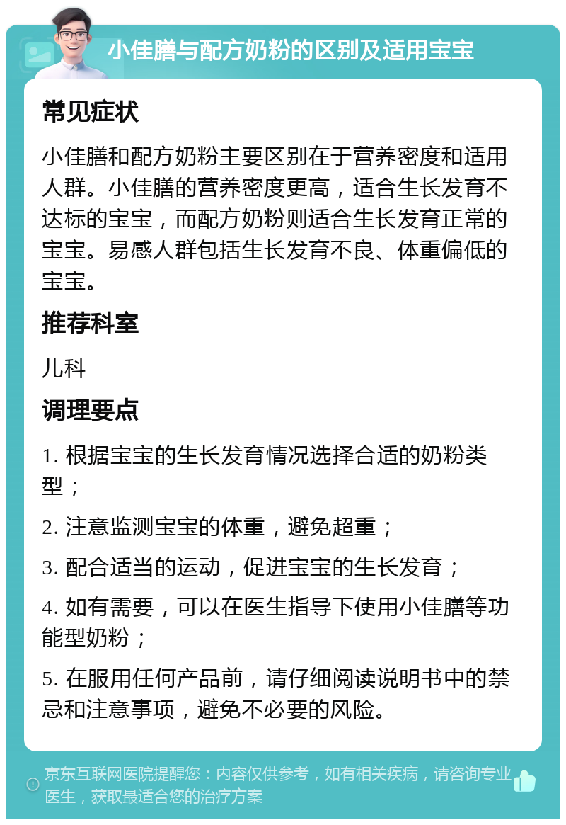 小佳膳与配方奶粉的区别及适用宝宝 常见症状 小佳膳和配方奶粉主要区别在于营养密度和适用人群。小佳膳的营养密度更高，适合生长发育不达标的宝宝，而配方奶粉则适合生长发育正常的宝宝。易感人群包括生长发育不良、体重偏低的宝宝。 推荐科室 儿科 调理要点 1. 根据宝宝的生长发育情况选择合适的奶粉类型； 2. 注意监测宝宝的体重，避免超重； 3. 配合适当的运动，促进宝宝的生长发育； 4. 如有需要，可以在医生指导下使用小佳膳等功能型奶粉； 5. 在服用任何产品前，请仔细阅读说明书中的禁忌和注意事项，避免不必要的风险。