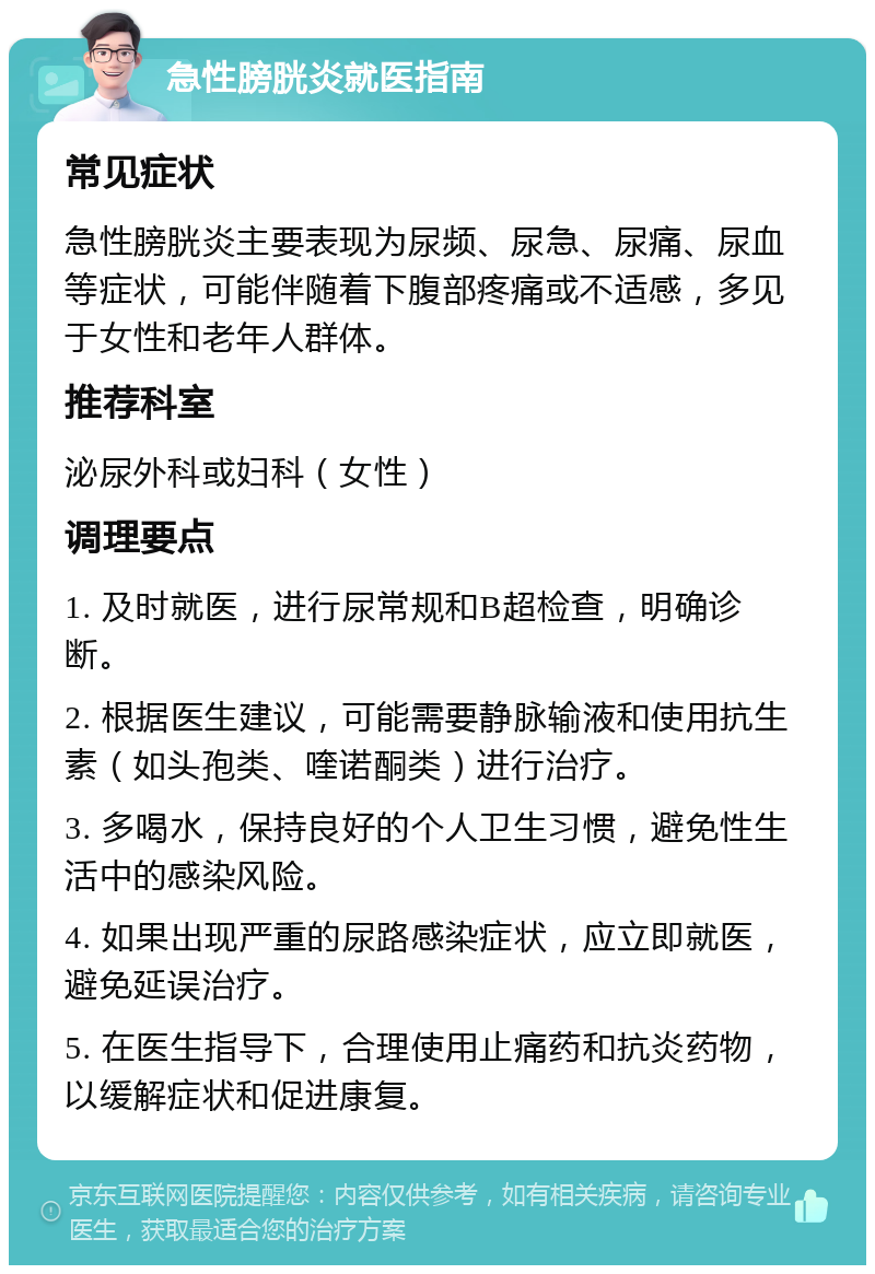 急性膀胱炎就医指南 常见症状 急性膀胱炎主要表现为尿频、尿急、尿痛、尿血等症状，可能伴随着下腹部疼痛或不适感，多见于女性和老年人群体。 推荐科室 泌尿外科或妇科（女性） 调理要点 1. 及时就医，进行尿常规和B超检查，明确诊断。 2. 根据医生建议，可能需要静脉输液和使用抗生素（如头孢类、喹诺酮类）进行治疗。 3. 多喝水，保持良好的个人卫生习惯，避免性生活中的感染风险。 4. 如果出现严重的尿路感染症状，应立即就医，避免延误治疗。 5. 在医生指导下，合理使用止痛药和抗炎药物，以缓解症状和促进康复。