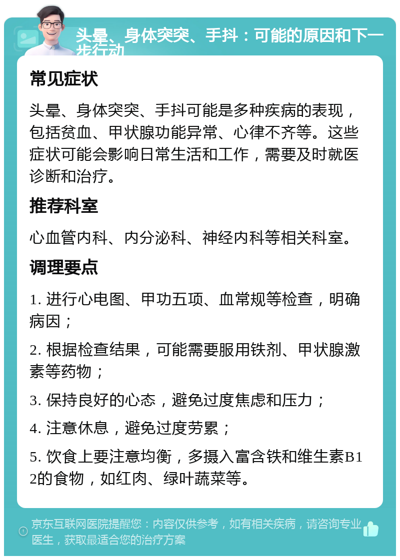 头晕、身体突突、手抖：可能的原因和下一步行动 常见症状 头晕、身体突突、手抖可能是多种疾病的表现，包括贫血、甲状腺功能异常、心律不齐等。这些症状可能会影响日常生活和工作，需要及时就医诊断和治疗。 推荐科室 心血管内科、内分泌科、神经内科等相关科室。 调理要点 1. 进行心电图、甲功五项、血常规等检查，明确病因； 2. 根据检查结果，可能需要服用铁剂、甲状腺激素等药物； 3. 保持良好的心态，避免过度焦虑和压力； 4. 注意休息，避免过度劳累； 5. 饮食上要注意均衡，多摄入富含铁和维生素B12的食物，如红肉、绿叶蔬菜等。