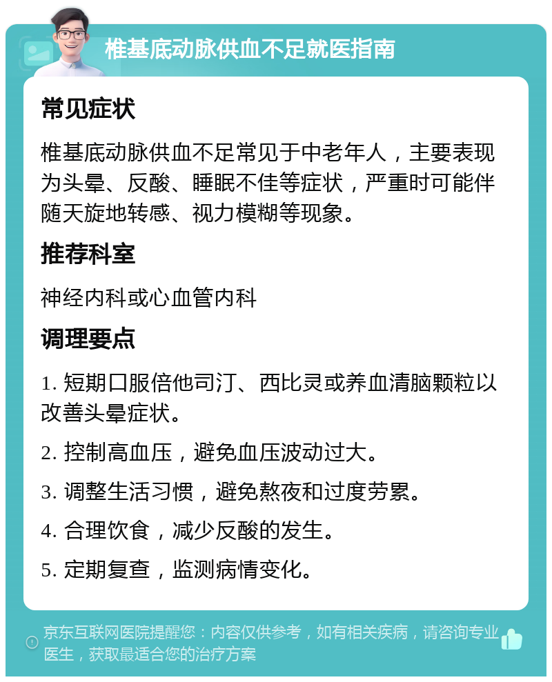 椎基底动脉供血不足就医指南 常见症状 椎基底动脉供血不足常见于中老年人，主要表现为头晕、反酸、睡眠不佳等症状，严重时可能伴随天旋地转感、视力模糊等现象。 推荐科室 神经内科或心血管内科 调理要点 1. 短期口服倍他司汀、西比灵或养血清脑颗粒以改善头晕症状。 2. 控制高血压，避免血压波动过大。 3. 调整生活习惯，避免熬夜和过度劳累。 4. 合理饮食，减少反酸的发生。 5. 定期复查，监测病情变化。