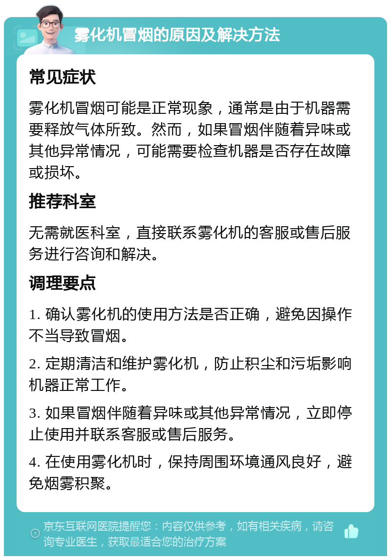 雾化机冒烟的原因及解决方法 常见症状 雾化机冒烟可能是正常现象，通常是由于机器需要释放气体所致。然而，如果冒烟伴随着异味或其他异常情况，可能需要检查机器是否存在故障或损坏。 推荐科室 无需就医科室，直接联系雾化机的客服或售后服务进行咨询和解决。 调理要点 1. 确认雾化机的使用方法是否正确，避免因操作不当导致冒烟。 2. 定期清洁和维护雾化机，防止积尘和污垢影响机器正常工作。 3. 如果冒烟伴随着异味或其他异常情况，立即停止使用并联系客服或售后服务。 4. 在使用雾化机时，保持周围环境通风良好，避免烟雾积聚。