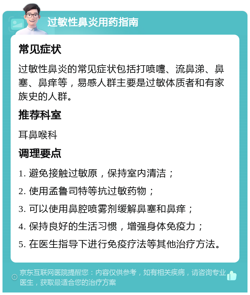 过敏性鼻炎用药指南 常见症状 过敏性鼻炎的常见症状包括打喷嚏、流鼻涕、鼻塞、鼻痒等，易感人群主要是过敏体质者和有家族史的人群。 推荐科室 耳鼻喉科 调理要点 1. 避免接触过敏原，保持室内清洁； 2. 使用孟鲁司特等抗过敏药物； 3. 可以使用鼻腔喷雾剂缓解鼻塞和鼻痒； 4. 保持良好的生活习惯，增强身体免疫力； 5. 在医生指导下进行免疫疗法等其他治疗方法。