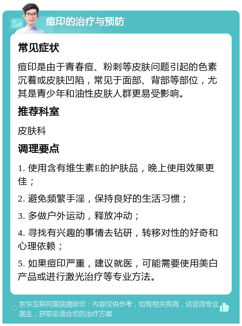 痘印的治疗与预防 常见症状 痘印是由于青春痘、粉刺等皮肤问题引起的色素沉着或皮肤凹陷，常见于面部、背部等部位，尤其是青少年和油性皮肤人群更易受影响。 推荐科室 皮肤科 调理要点 1. 使用含有维生素E的护肤品，晚上使用效果更佳； 2. 避免频繁手淫，保持良好的生活习惯； 3. 多做户外运动，释放冲动； 4. 寻找有兴趣的事情去钻研，转移对性的好奇和心理依赖； 5. 如果痘印严重，建议就医，可能需要使用美白产品或进行激光治疗等专业方法。