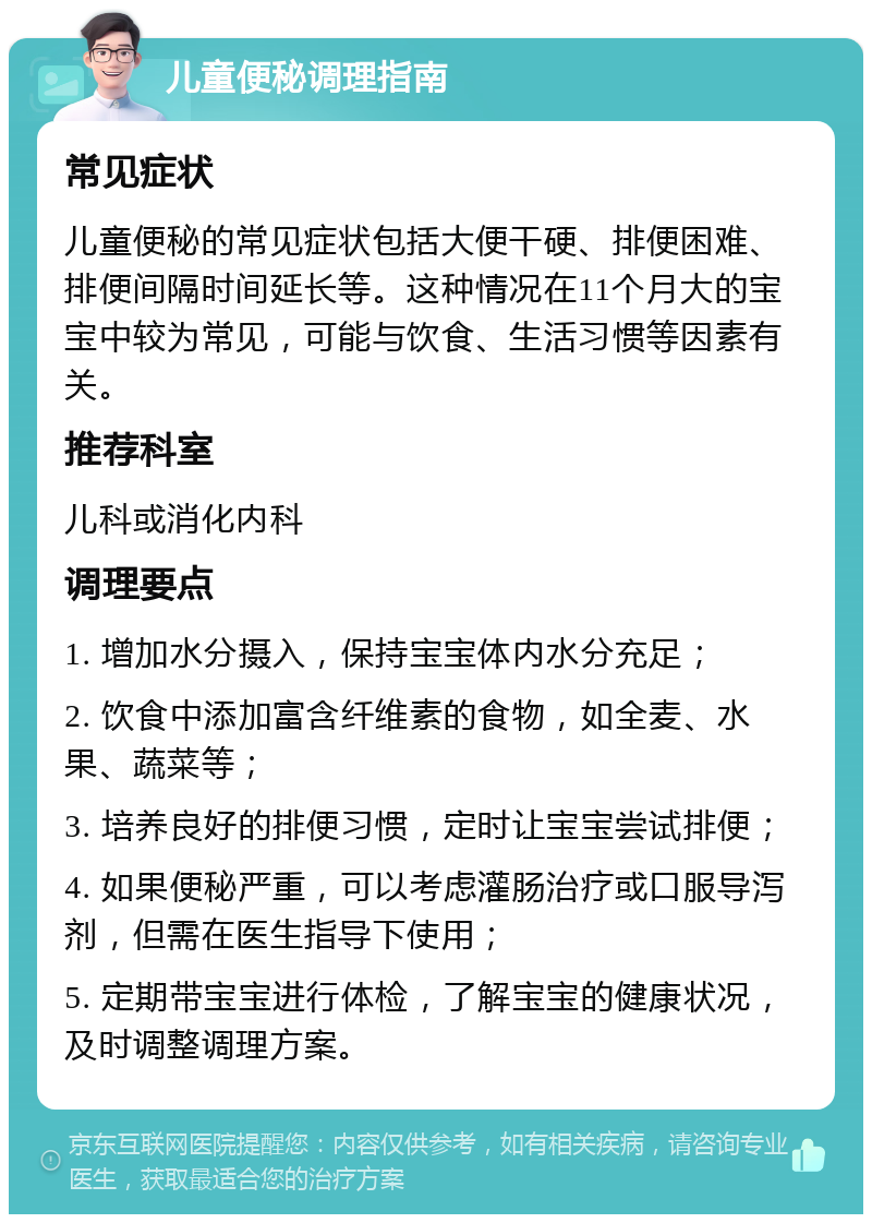 儿童便秘调理指南 常见症状 儿童便秘的常见症状包括大便干硬、排便困难、排便间隔时间延长等。这种情况在11个月大的宝宝中较为常见，可能与饮食、生活习惯等因素有关。 推荐科室 儿科或消化内科 调理要点 1. 增加水分摄入，保持宝宝体内水分充足； 2. 饮食中添加富含纤维素的食物，如全麦、水果、蔬菜等； 3. 培养良好的排便习惯，定时让宝宝尝试排便； 4. 如果便秘严重，可以考虑灌肠治疗或口服导泻剂，但需在医生指导下使用； 5. 定期带宝宝进行体检，了解宝宝的健康状况，及时调整调理方案。