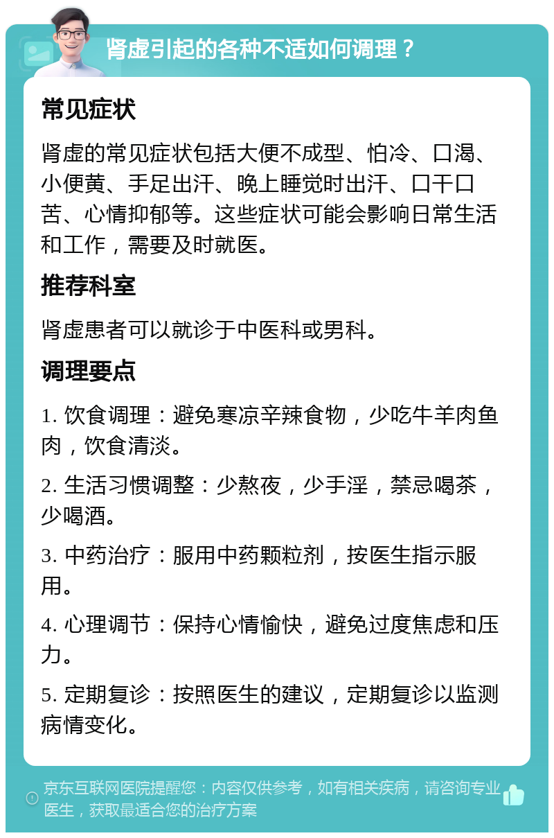 肾虚引起的各种不适如何调理？ 常见症状 肾虚的常见症状包括大便不成型、怕冷、口渴、小便黄、手足出汗、晚上睡觉时出汗、口干口苦、心情抑郁等。这些症状可能会影响日常生活和工作，需要及时就医。 推荐科室 肾虚患者可以就诊于中医科或男科。 调理要点 1. 饮食调理：避免寒凉辛辣食物，少吃牛羊肉鱼肉，饮食清淡。 2. 生活习惯调整：少熬夜，少手淫，禁忌喝茶，少喝酒。 3. 中药治疗：服用中药颗粒剂，按医生指示服用。 4. 心理调节：保持心情愉快，避免过度焦虑和压力。 5. 定期复诊：按照医生的建议，定期复诊以监测病情变化。