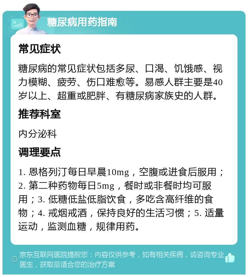 糖尿病用药指南 常见症状 糖尿病的常见症状包括多尿、口渴、饥饿感、视力模糊、疲劳、伤口难愈等。易感人群主要是40岁以上、超重或肥胖、有糖尿病家族史的人群。 推荐科室 内分泌科 调理要点 1. 恩格列汀每日早晨10mg，空腹或进食后服用；2. 第二种药物每日5mg，餐时或非餐时均可服用；3. 低糖低盐低脂饮食，多吃含高纤维的食物；4. 戒烟戒酒，保持良好的生活习惯；5. 适量运动，监测血糖，规律用药。