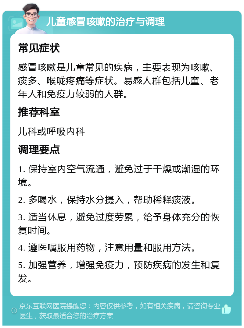 儿童感冒咳嗽的治疗与调理 常见症状 感冒咳嗽是儿童常见的疾病，主要表现为咳嗽、痰多、喉咙疼痛等症状。易感人群包括儿童、老年人和免疫力较弱的人群。 推荐科室 儿科或呼吸内科 调理要点 1. 保持室内空气流通，避免过于干燥或潮湿的环境。 2. 多喝水，保持水分摄入，帮助稀释痰液。 3. 适当休息，避免过度劳累，给予身体充分的恢复时间。 4. 遵医嘱服用药物，注意用量和服用方法。 5. 加强营养，增强免疫力，预防疾病的发生和复发。